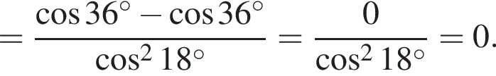 = дробь: чис­ли­тель: ко­си­нус 36 гра­ду­сов минус ко­си­нус 36 гра­ду­сов, зна­ме­на­тель: ко­си­нус в квад­ра­те 18 гра­ду­сов конец дроби = дробь: чис­ли­тель: 0, зна­ме­на­тель: ко­си­нус в квад­ра­те 18 гра­ду­сов конец дроби = 0. 
