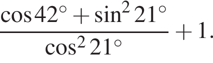 дробь: числитель: косинус 42 градусов плюс синус в квадрате 21 градусов , знаменатель: косинус в квадрате 21 градусов конец дроби плюс 1.
