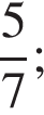  дробь: чис­ли­тель: 5, зна­ме­на­тель: 7 конец дроби ; 