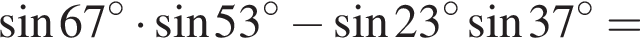  синус 67 гра­ду­сов умно­жить на синус 53 гра­ду­сов минус синус 23 гра­ду­сов синус 37 гра­ду­сов =