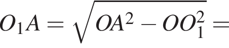 O_1A= ко­рень из: на­ча­ло ар­гу­мен­та: OA в квад­ра­те минус OO_1 в квад­ра­те конец ар­гу­мен­та =