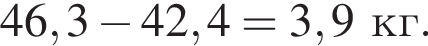 46,3 минус 42,4=3,9 кг.