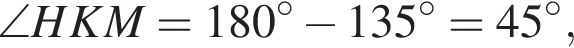 \angle HKM=180 в сте­пе­ни левая круг­лая скоб­ка \circ пра­вая круг­лая скоб­ка минус 135 в сте­пе­ни левая круг­лая скоб­ка \circ пра­вая круг­лая скоб­ка =45 в сте­пе­ни левая круг­лая скоб­ка \circ пра­вая круг­лая скоб­ка ,