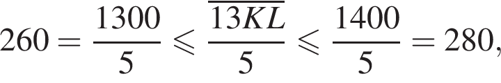 260= дробь: числитель: 1300, знаменатель: 5 конец дроби меньше или равно дробь: числитель: \overline13KL, знаменатель: 5 конец дроби меньше или равно дробь: числитель: 1400, знаменатель: 5 конец дроби =280,