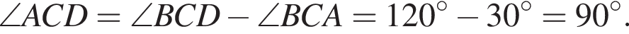 \angle ACD = \angle BCD минус \angle BCA = 120 градусов минус 30 градусов = 90 градусов.