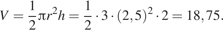 V= дробь: чис­ли­тель: 1, зна­ме­на­тель: 2 конец дроби Пи r в квад­ра­те h= дробь: чис­ли­тель: 1, зна­ме­на­тель: 2 конец дроби умно­жить на 3 умно­жить на левая круг­лая скоб­ка 2,5 пра­вая круг­лая скоб­ка в квад­ра­те умно­жить на 2=18,75.