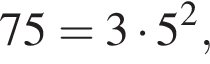 75 = 3 умно­жить на 5 в квад­ра­те ,
