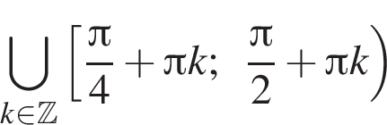 \bigcup\limits_k принадлежит Z левая квадратная скобка дробь: числитель: Пи , знаменатель: 4 конец дроби плюс Пи k; дробь: числитель: Пи , знаменатель: 2 конец дроби плюс Пи k правая круглая скобка