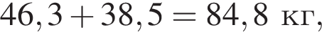 46,3 плюс 38,5=84,8 кг,