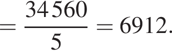 = дробь: чис­ли­тель: 34  560, зна­ме­на­тель: 5 конец дроби =6912. 