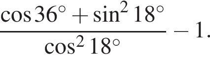  дробь: чис­ли­тель: ко­си­нус 36 гра­ду­сов плюс синус в квад­ра­те 18 гра­ду­сов, зна­ме­на­тель: ко­си­нус в квад­ра­те 18 гра­ду­сов конец дроби минус 1. 