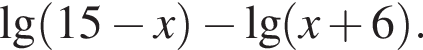 \lg левая круг­лая скоб­ка 15 минус x пра­вая круг­лая скоб­ка минус де­ся­тич­ный ло­га­рифм левая круг­лая скоб­ка x плюс 6 пра­вая круг­лая скоб­ка .