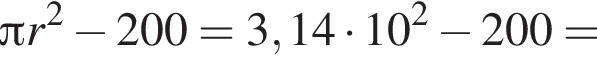  Пи r в квад­ра­те минус 200=3,14 умно­жить на 10 в квад­ра­те минус 200=