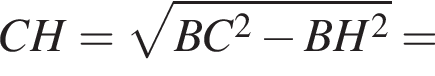 CH= ко­рень из: на­ча­ло ар­гу­мен­та: BC в квад­ра­те минус BH в квад­ра­те конец ар­гу­мен­та =