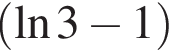  левая круг­лая скоб­ка на­ту­раль­ный ло­га­рифм 3 минус 1 пра­вая круг­лая скоб­ка 