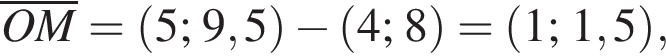 \overlineOM= левая круг­лая скоб­ка 5; 9,5 пра­вая круг­лая скоб­ка минус левая круг­лая скоб­ка 4; 8 пра­вая круг­лая скоб­ка = левая круг­лая скоб­ка 1; 1,5 пра­вая круг­лая скоб­ка ,