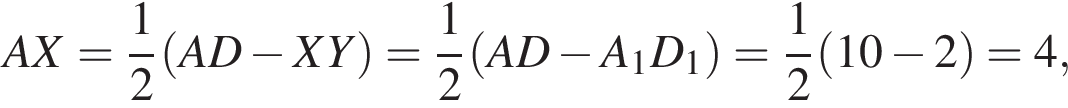 AX= дробь: числитель: 1, знаменатель: 2 конец дроби левая круглая скобка AD минус XY правая круглая скобка = дробь: числитель: 1, знаменатель: 2 конец дроби левая круглая скобка AD минус A_1D_1 правая круглая скобка = дробь: числитель: 1, знаменатель: 2 конец дроби левая круглая скобка 10 минус 2 правая круглая скобка =4,