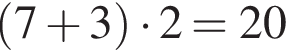 левая круг­лая скоб­ка 7 плюс 3 пра­вая круг­лая скоб­ка умно­жить на 2=20