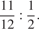  дробь: чис­ли­тель: 11, зна­ме­на­тель: 12 конец дроби : дробь: чис­ли­тель: 1, зна­ме­на­тель: 2 конец дроби . 