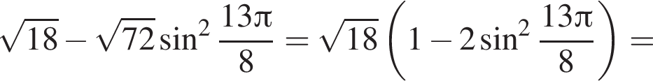  ко­рень из: на­ча­ло ар­гу­мен­та: 18 конец ар­гу­мен­та минус ко­рень из: на­ча­ло ар­гу­мен­та: 72 конец ар­гу­мен­та синус в квад­ра­те дробь: чис­ли­тель: 13 Пи , зна­ме­на­тель: 8 конец дроби = ко­рень из: на­ча­ло ар­гу­мен­та: 18 конец ар­гу­мен­та левая круг­лая скоб­ка 1 минус 2 синус в квад­ра­те дробь: чис­ли­тель: 13 Пи , зна­ме­на­тель: 8 конец дроби пра­вая круг­лая скоб­ка = 