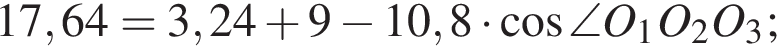 17,64 =3,24 плюс 9 минус 10,8 умножить на косинус \angleO_1O_2O_3;