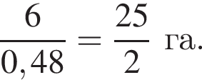  дробь: чис­ли­тель: 6, зна­ме­на­тель: 0,48 конец дроби = дробь: чис­ли­тель: 25, зна­ме­на­тель: 2 конец дроби га. 