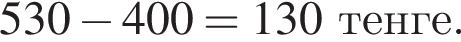 530 минус 400=130 тенге.
