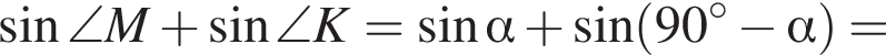  синус \angle M плюс синус \angle K= синус альфа плюс синус левая круг­лая скоб­ка 90 в сте­пе­ни левая круг­лая скоб­ка \circ пра­вая круг­лая скоб­ка минус альфа пра­вая круг­лая скоб­ка =
